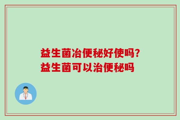 益生菌冶好使吗?益生菌可以吗 益生菌冶好使吗?益生菌可以吗