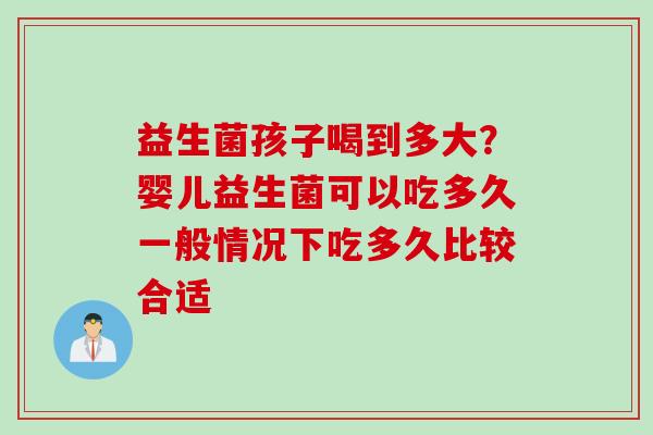 益生菌孩子喝到多大？婴儿益生菌可以吃多久一般情况下吃多久比较合适