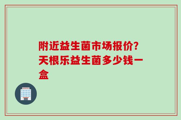 附近益生菌市场报价?天根乐益生菌多少钱一盒 附近益生菌市场报价?天根乐益生菌多少钱一盒