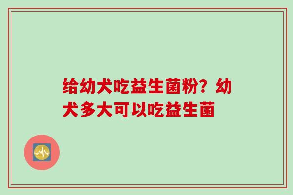 给幼犬吃益生菌粉?幼犬多大可以吃益生菌 给幼犬吃益生菌粉?幼犬多大可以吃益生菌