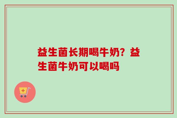 益生菌长期喝牛奶?益生菌牛奶可以喝吗 益生菌长期喝牛奶?益生菌牛奶可以喝吗