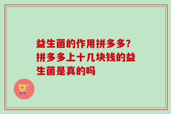 益生菌的作用拼多多?拼多多上十几块钱的益生菌是真的吗 益生菌的作用拼多多?拼多多上十几块钱的益生菌是真的吗