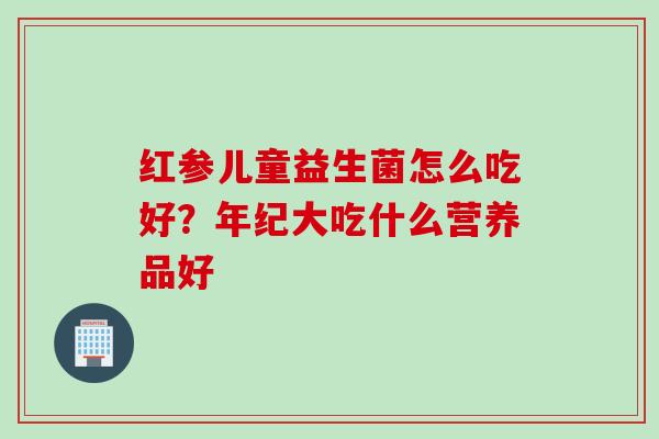 红参儿童益生菌怎么吃好?年纪大吃什么营养品好 红参儿童益生菌怎么吃好?年纪大吃什么营养品好