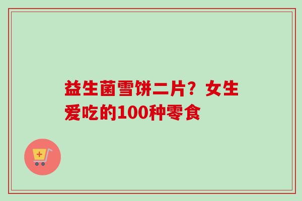 益生菌雪饼二片？女生爱吃的100种零食