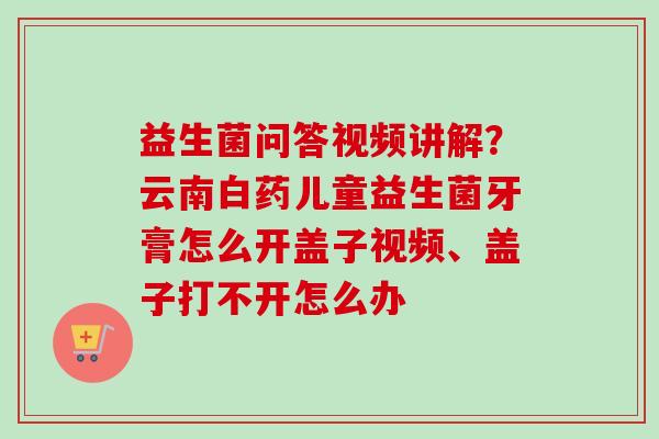 益生菌问答视频讲解?云南白药儿童益生菌牙膏怎么开盖子视频、盖子打不开怎么办 益生菌问答视频讲解?云南白药儿童益生菌牙膏怎么开盖子视频、盖子打不开怎么办
