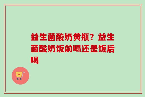 益生菌酸奶黄瓶？益生菌酸奶饭前喝还是饭后喝