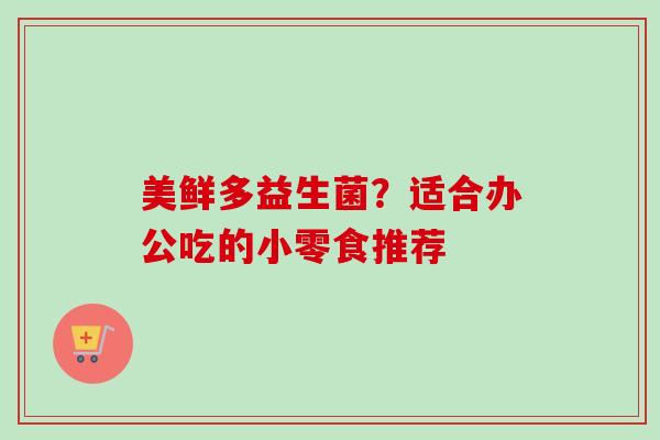 美鲜多益生菌?适合办公吃的小零食推荐 美鲜多益生菌?适合办公吃的小零食推荐