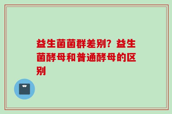 益生菌菌群差别？益生菌酵母和普通酵母的区别