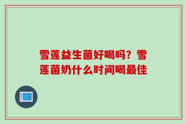 雪莲益生菌好喝吗?雪莲菌奶什么时间喝佳 雪莲益生菌好喝吗?雪莲菌奶什么时间喝佳