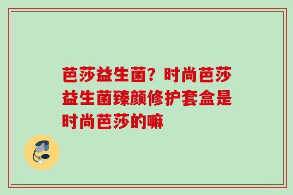 芭莎益生菌？时尚芭莎益生菌臻颜修护套盒是时尚芭莎的嘛