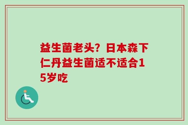 益生菌老头?日本森下仁丹益生菌适不适合15岁吃 益生菌老头?日本森下仁丹益生菌适不适合15岁吃
