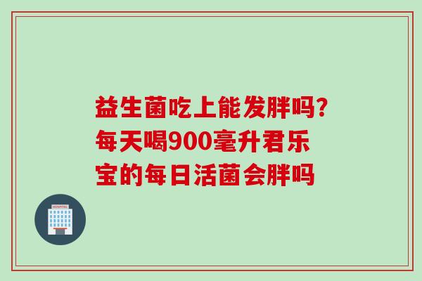 益生菌吃上能发胖吗?每天喝900毫升君乐宝的每日活菌会胖吗 益生菌吃上能发胖吗?每天喝900毫升君乐宝的每日活菌会胖吗