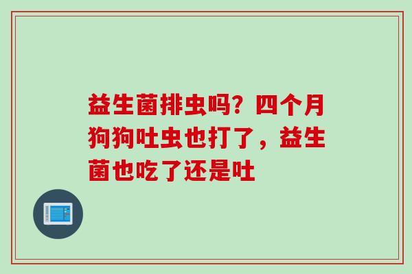 益生菌排虫吗？四个月狗狗吐虫也打了，益生菌也吃了还是吐