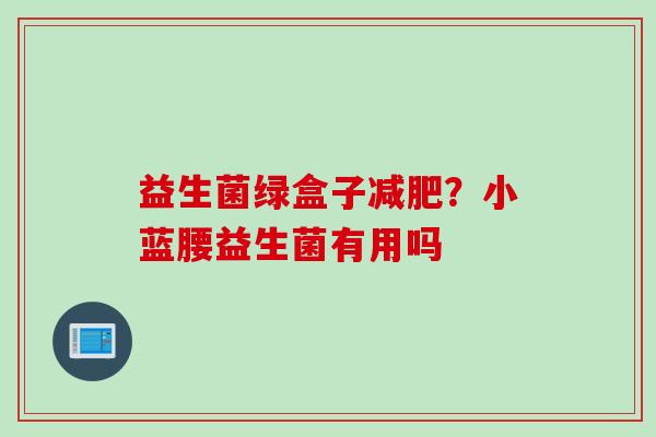 益生菌绿盒子?小蓝腰益生菌有用吗 益生菌绿盒子?小蓝腰益生菌有用吗
