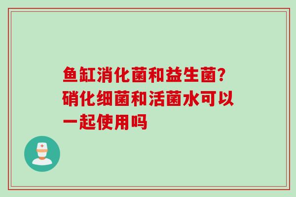 鱼缸消化菌和益生菌?硝化和活菌水可以一起使用吗 鱼缸消化菌和益生菌?硝化和活菌水可以一起使用吗