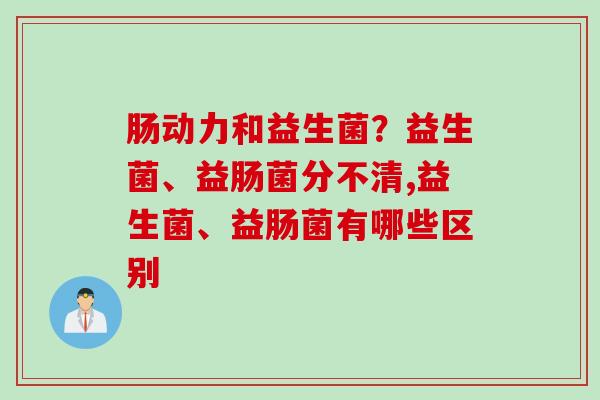 肠动力和益生菌?益生菌、益肠菌分不清,益生菌、益肠菌有哪些区别 肠动力和益生菌?益生菌、益肠菌分不清,益生菌、益肠菌有哪些区别