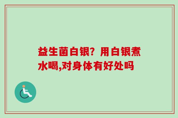 益生菌白银?用白银煮水喝,对身体有好处吗 益生菌白银?用白银煮水喝,对身体有好处吗