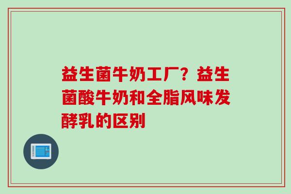 益生菌牛奶工厂?益生菌酸牛奶和全脂风味发酵乳的区别 益生菌牛奶工厂?益生菌酸牛奶和全脂风味发酵乳的区别