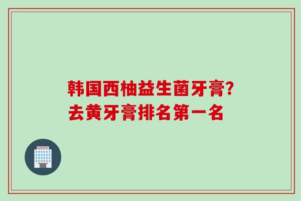 韩国西柚益生菌牙膏?去黄牙膏排名第一名 韩国西柚益生菌牙膏?去黄牙膏排名第一名