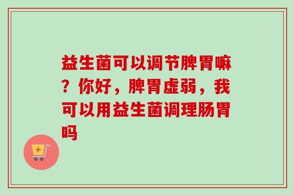 益生菌可以调节脾胃嘛？你好，脾胃虚弱，我可以用益生菌调理肠胃吗