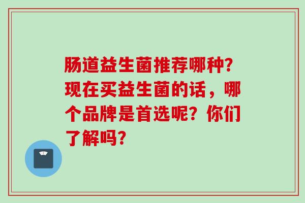 肠道益生菌推荐哪种？现在买益生菌的话，哪个品牌是首选呢？你们了解吗？