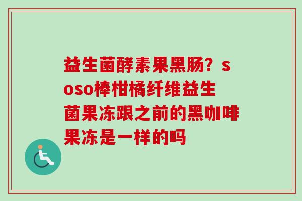 益生菌酵素果黑肠？soso棒柑橘纤维益生菌果冻跟之前的黑咖啡果冻是一样的吗