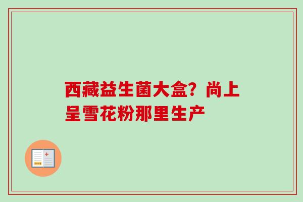 西藏益生菌大盒？尚上呈雪花粉那里生产