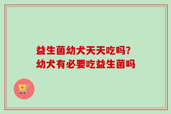 益生菌幼犬天天吃吗？幼犬有必要吃益生菌吗
