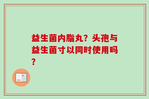 益生菌内脂丸？头孢与益生菌寸以同时使用吗？