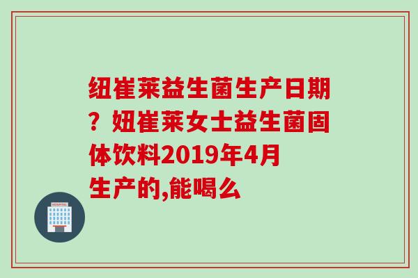 纽崔莱益生菌生产日期？妞崔莱女士益生菌固体饮料2019年4月生产的,能喝么