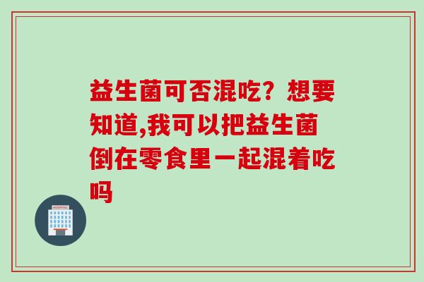 益生菌可否混吃？想要知道,我可以把益生菌倒在零食里一起混着吃吗