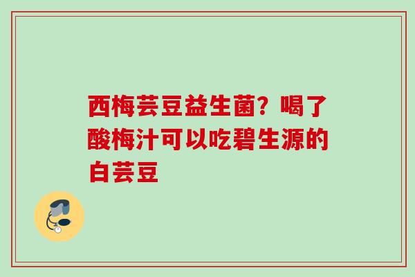 西梅芸豆益生菌?喝了酸梅汁可以吃碧生源的白芸豆 西梅芸豆益生菌?喝了酸梅汁可以吃碧生源的白芸豆