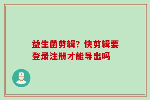 益生菌剪辑？快剪辑要登录注册才能导出吗