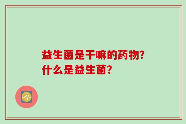 益生菌是干嘛的?什么是益生菌? 益生菌是干嘛的?什么是益生菌?