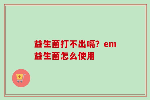 益生菌打不出嗝?em益生菌怎么使用 益生菌打不出嗝?em益生菌怎么使用