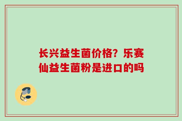 长兴益生菌价格?乐赛仙益生菌粉是进口的吗 长兴益生菌价格?乐赛仙益生菌粉是进口的吗