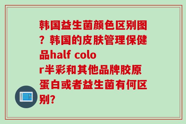 韩国益生菌颜色区别图?韩国的管理保健品half color半彩和其他品牌胶原蛋白或者益生菌有何区别? 韩国益生菌颜色区别图?韩国的管理保健品half color半彩和其他品牌胶原蛋白或者益生菌有何区别?