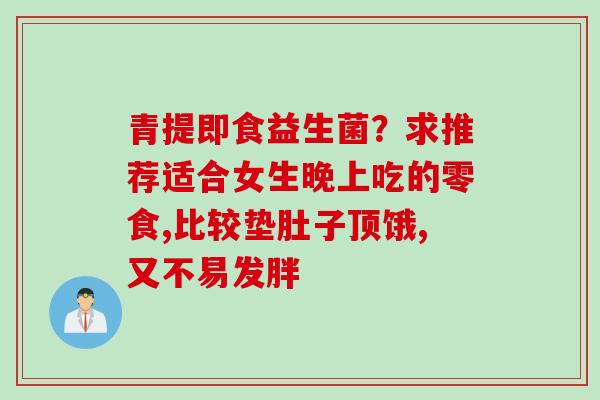 青提即食益生菌?求推荐适合女生晚上吃的零食,比较垫肚子顶饿,又不易发胖 青提即食益生菌?求推荐适合女生晚上吃的零食,比较垫肚子顶饿,又不易发胖