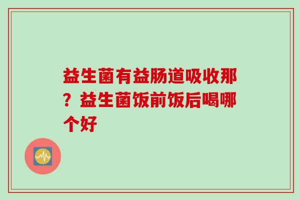益生菌有益肠道吸收那？益生菌饭前饭后喝哪个好