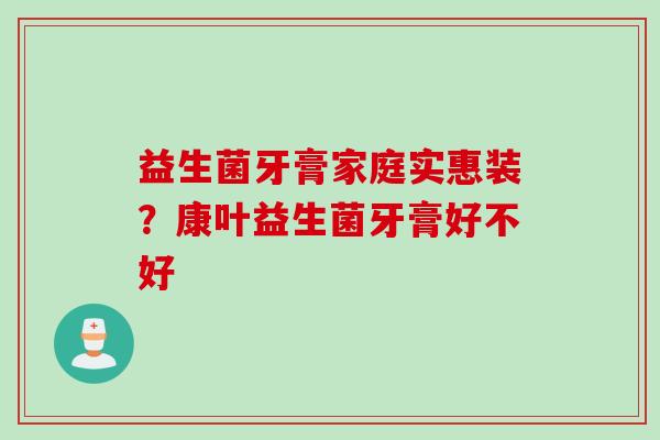 益生菌牙膏家庭实惠装？康叶益生菌牙膏好不好