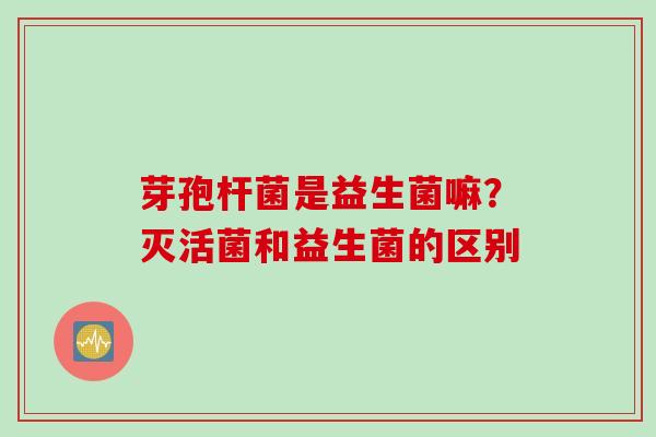 芽孢杆菌是益生菌嘛？灭活菌和益生菌的区别