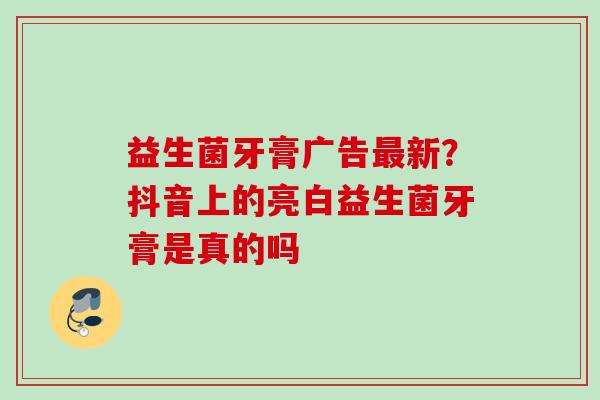 益生菌牙膏广告新？抖音上的亮白益生菌牙膏是真的吗