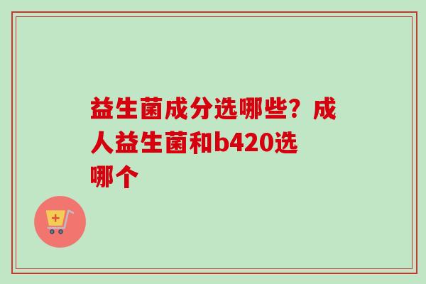 益生菌成分选哪些？成人益生菌和b420选哪个