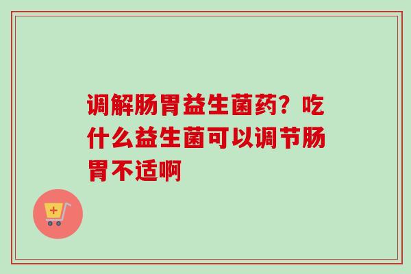 调解肠胃益生菌药？吃什么益生菌可以调节肠胃不适啊