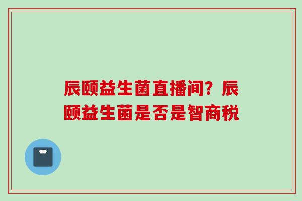 辰颐益生菌直播间？辰颐益生菌是否是智商税