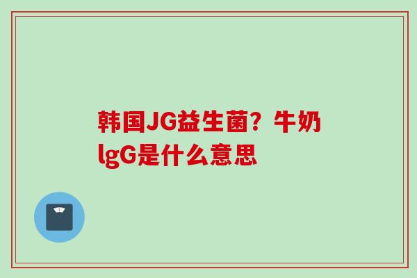 韩国JG益生菌？牛奶lgG是什么意思