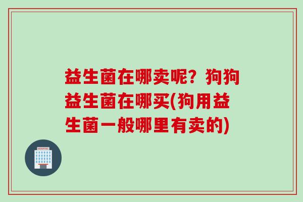 益生菌在哪卖呢?狗狗益生菌在哪买(狗用益生菌一般哪里有卖的) 益生菌在哪卖呢?狗狗益生菌在哪买(狗用益生菌一般哪里有卖的)