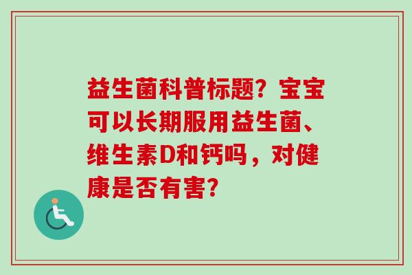 益生菌科普标题?宝宝可以长期服用益生菌、维生素D和钙吗,对健康是否有害? 益生菌科普标题?宝宝可以长期服用益生菌、维生素D和钙吗,对健康是否有害?