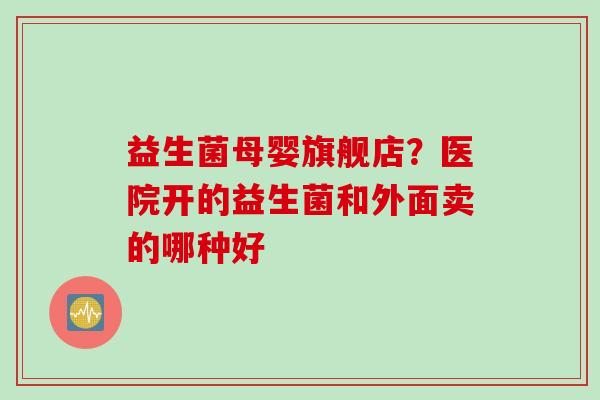 益生菌母婴旗舰店?医院开的益生菌和外面卖的哪种好 益生菌母婴旗舰店?医院开的益生菌和外面卖的哪种好