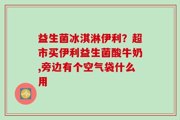 益生菌冰淇淋伊利?超市买伊利益生菌酸牛奶,旁边有个空气袋什么用 益生菌冰淇淋伊利?超市买伊利益生菌酸牛奶,旁边有个空气袋什么用